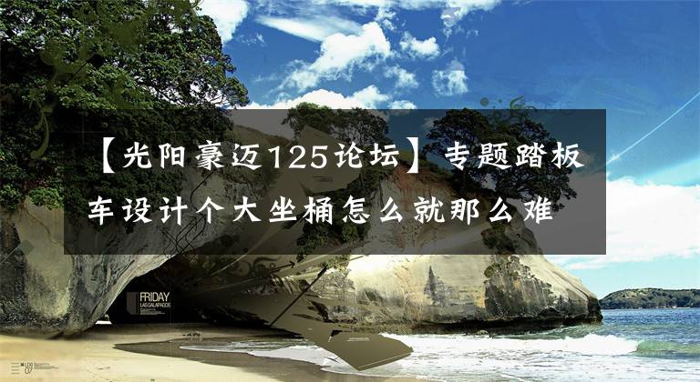 【光阳豪迈125论坛】专题踏板车设计个大坐桶怎么就那么难?