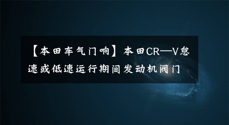 【本田车气门响】本田CR—V怠速或低速运行期间发动机阀门异常噪音