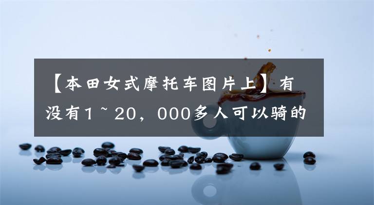 【本田女式摩托车图片上】有没有1 ~ 20，000多人可以骑的摩托车，要求不高，车型没有限制。