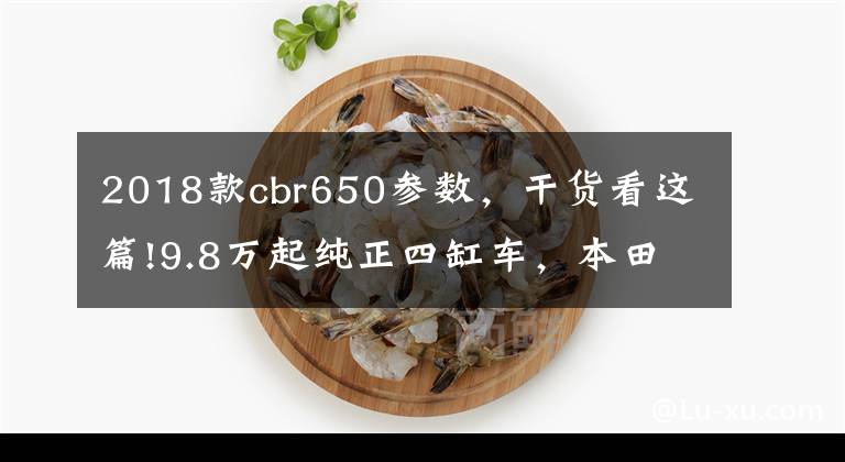 2018款cbr650参数，干货看这篇!9.8万起纯正四缸车，本田CB650F和CBR650F来了！