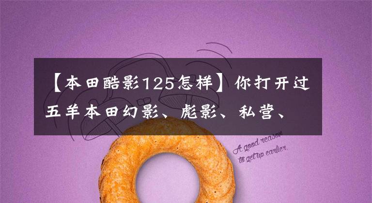 【本田酷影125怎样】你打开过五羊本田幻影、彪影、私营、正面影子、凯影、酷影中的哪一个吗?