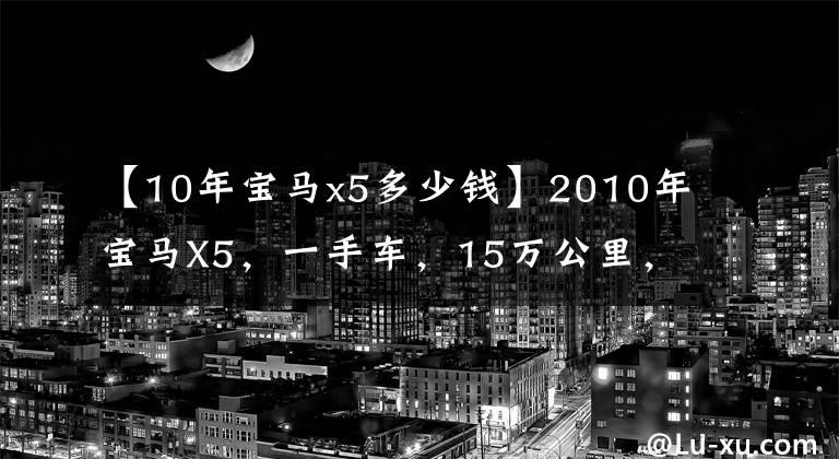 【10年宝马x5多少钱】2010年宝马X5，一手车，15万公里，多少钱可以入手？