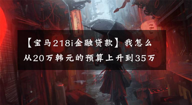 【宝马218i金融贷款】我怎么从20万韩元的预算上升到35万韩元落地的宝马X1呢?