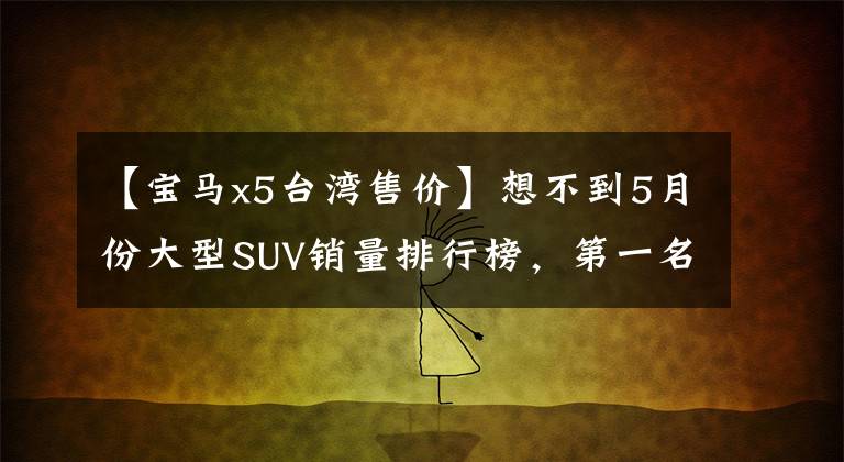 【宝马x5台湾售价】想不到5月份大型SUV销量排行榜,第一名