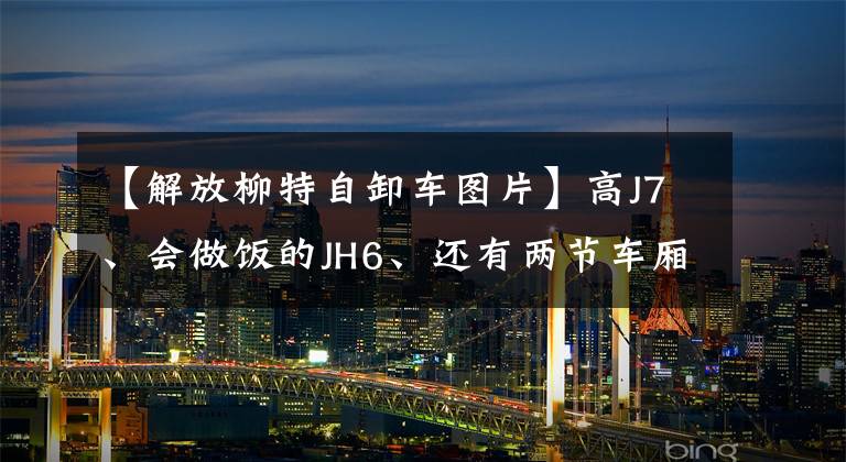 【解放柳特自卸车图片】高J7、会做饭的JH6、还有两节车厢的J6、2019用解放卡车来了。