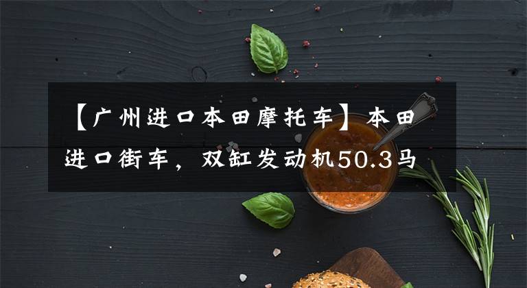 【广州进口本田摩托车】本田进口街车,双缸发动机50.3马力,油箱17.1L,登山路稳定。