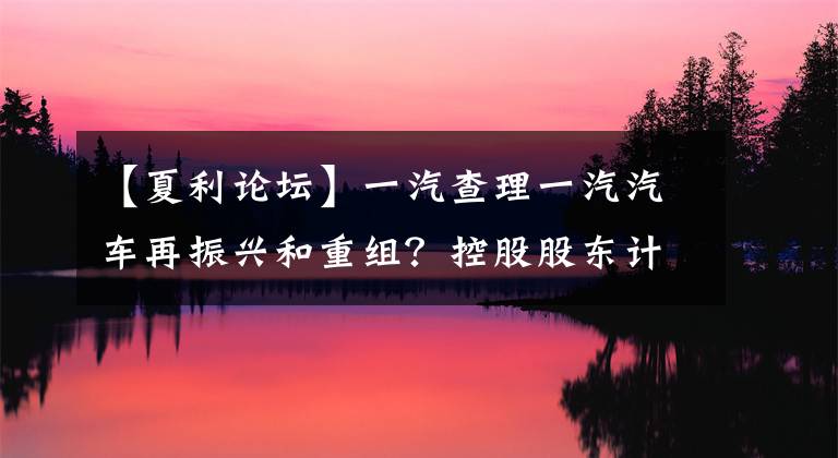 【夏利论坛】一汽查理一汽汽车再振兴和重组？控股股东计划包含夏利的重大事项