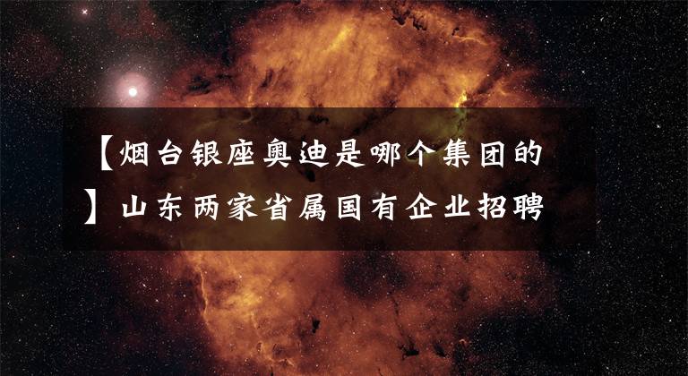 【烟台银座奥迪是哪个集团的】山东两家省属国有企业招聘