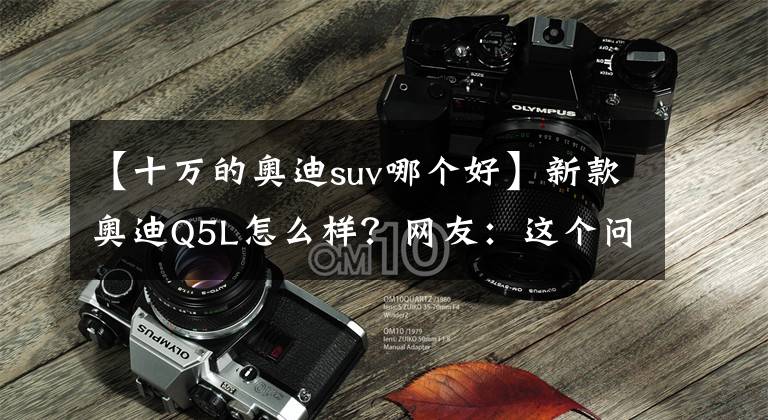 【十万的奥迪suv哪个好】新款奥迪Q5L怎么样？网友：这个问题不改，10万的国产车都比它强