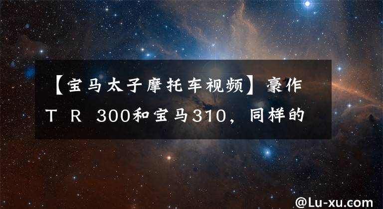 【宝马太子摩托车视频】豪作T R 300和宝马310，同样的300排放量，你会选择哪一个作为合排？