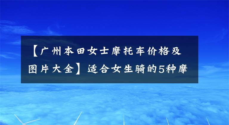 【广州本田女士摩托车价格及图片大全】适合女生骑的5种摩托车分享，男生也可以来看。因为可以入团。