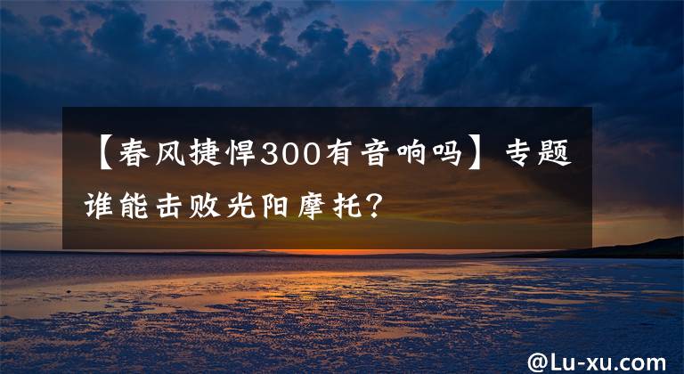 【春风捷悍300有音响吗】专题谁能击败光阳摩托?