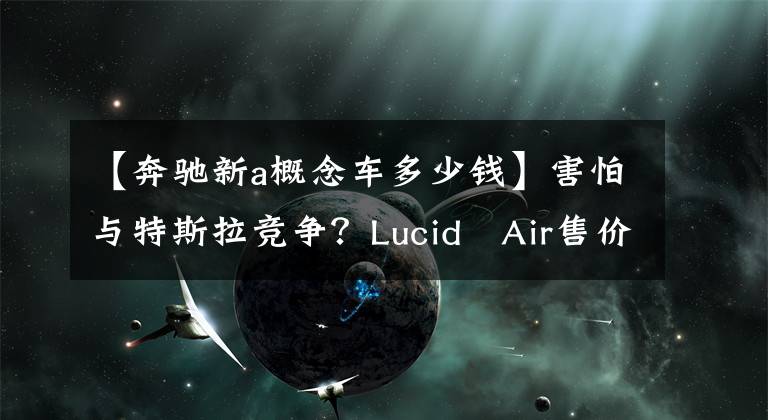 【奔驰新a概念车多少钱】害怕与特斯拉竞争?Lucid Air售价公布,将对手瞄准奔驰