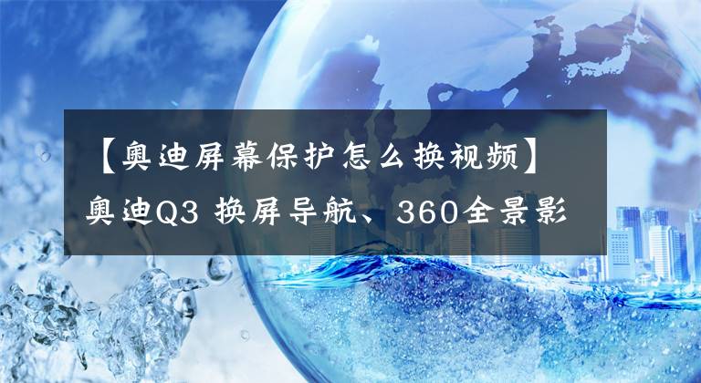 【奥迪屏幕保护怎么换视频】奥迪Q3 换屏导航、360全景影像改装——从此拒绝走弯路!