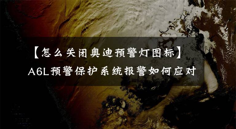 【怎么关闭奥迪预警灯图标】A6L预警保护系统报警如何应对?