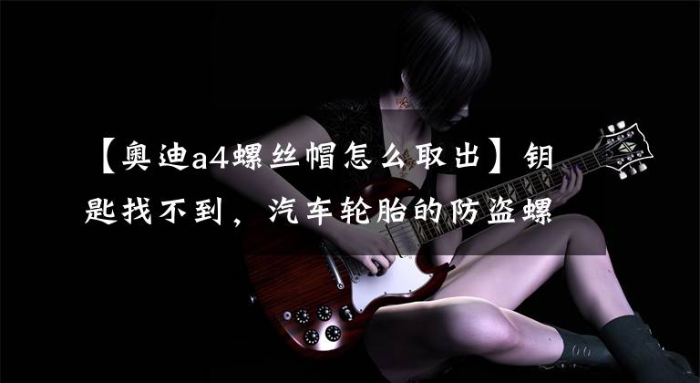 【奥迪a4螺丝帽怎么取出】钥匙找不到,汽车轮胎的防盗螺丝拧不下来,用这个办法一招搞定