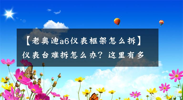 【老奥迪a6仪表框架怎么拆】仪表台难拆怎么办?这里有多种车型仪表台拆装技巧及注意事项