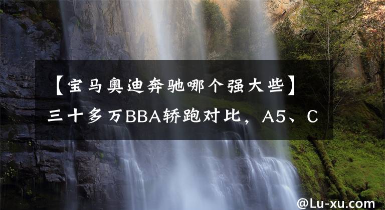 【宝马奥迪奔驰哪个强大些】三十多万BBA轿跑对比,A5、CLA、4系该怎么选