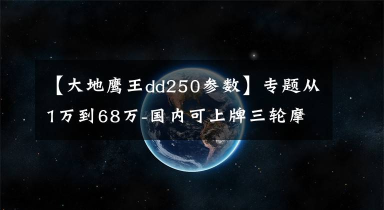 【大地鹰王dd250参数】专题从1万到68万-国内可上牌三轮摩托车盘点
