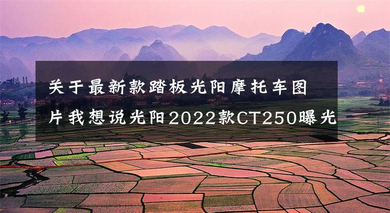 关于最新款踏板光阳摩托车图片我想说光阳2022款CT250曝光，实用平踏板还在，外观更加时尚靓丽