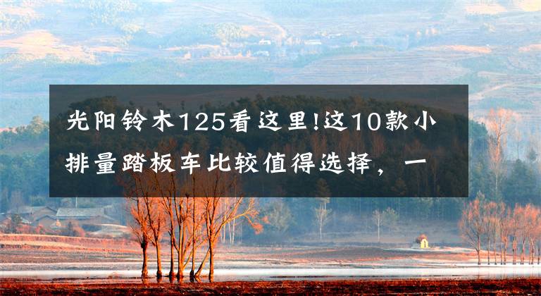 光阳铃木125看这里!这10款小排量踏板车比较值得选择,一看具体预算,二看个人需求