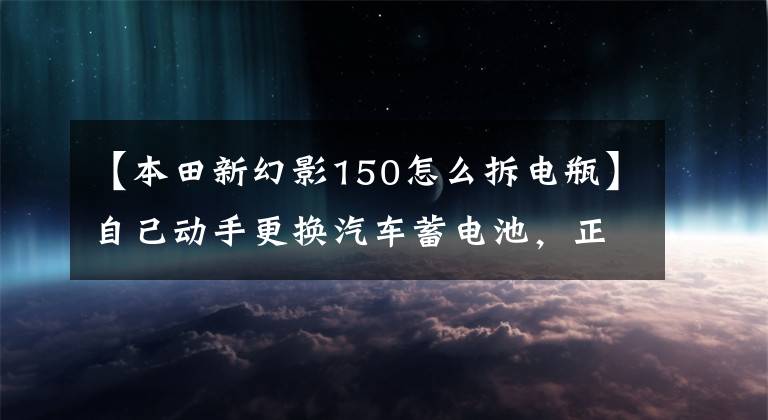 【本田新幻影150怎么拆电瓶】自己动手更换汽车蓄电池,正负极顺序一定要记好!
