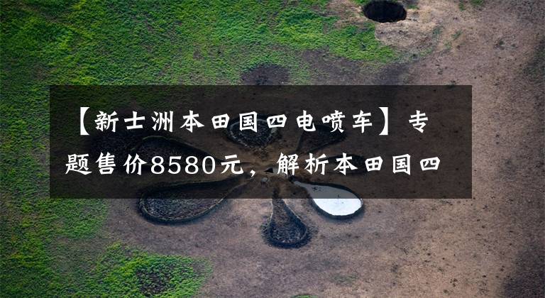【新士洲本田国四电喷车】专题售价8580元,解析本田国四电喷街车,配CBF涡燃动力,油耗2.1升