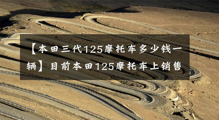 【本田三代125摩托车多少钱一辆】目前本田125摩托车上销售什么车型?它们分别是什么价格?