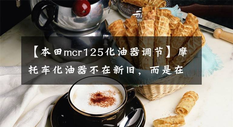 【本田mcr125化油器调节】摩托车化油器不在新旧,而是在调整。有多少人明白这个道理?