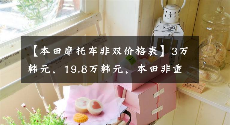 【本田摩托车非双价格表】3万韩元，19.8万韩元，本田非重发布，2个版本5型号