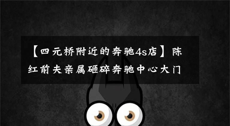 【四元桥附近的奔驰4s店】陈红前夫亲属砸碎奔驰中心大门 多人被拘留