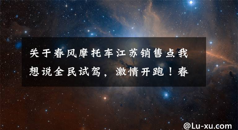 关于春风摩托车江苏销售点我想说全民试驾,激情开跑!春风摩托全国试驾活动火热进行中