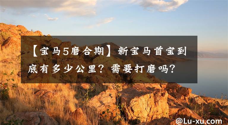 【宝马5磨合期】新宝马首宝到底有多少公里?需要打磨吗?