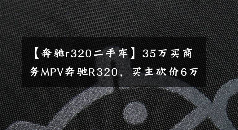【奔驰r320二手车】35万买商务MPV奔驰R320,买主砍价6万被拉黑,车行:不买别乱说价