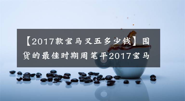 【2017款宝马叉五多少钱】囤货的最佳时期周笔平2017宝马5系