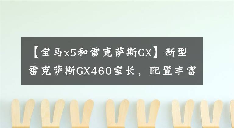 【宝马x5和雷克萨斯GX】新型雷克萨斯GX460室长,配置丰富,气场不输宝马X5、6缸四轮