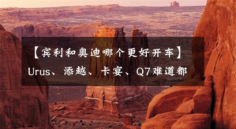 【宾利和奥迪哪个更好开车】Urus、添越、卡宴、Q7难道都是一辆车？细数同平台下有哪些豪华车