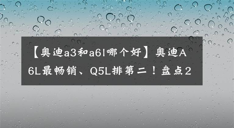 【奥迪a3和a6l哪个好】奥迪A6L最畅销、Q5L排第二！盘点2021年奥迪在华销量最好的5款车
