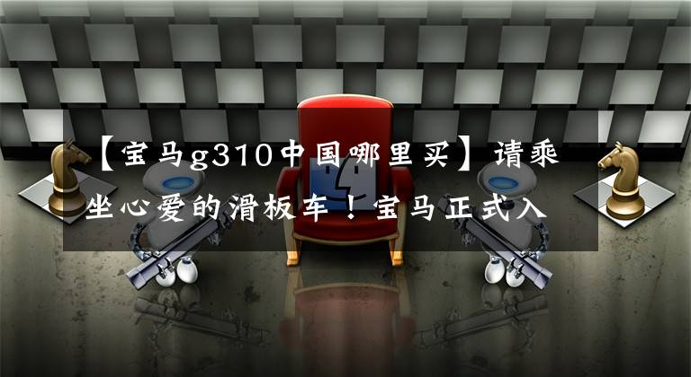 【宝马g310中国哪里买】请乘坐心爱的滑板车!宝马正式入住天猫,您的购物车里还有一辆豪华车。