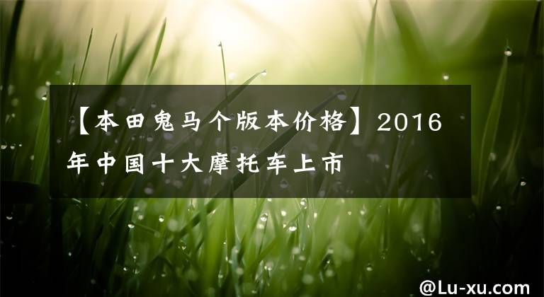 【本田鬼马个版本价格】2016年中国十大摩托车上市