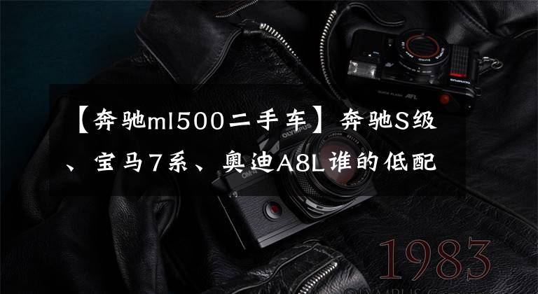 【奔驰ml500二手车】奔驰S级、宝马7系、奥迪A8L谁的低配更豪华？比较起来，相差不止一分
