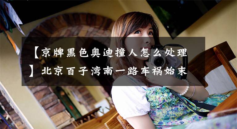 【京牌黑色奥迪撞人怎么处理】北京百子湾南一路车祸始末:黑色奥迪车主无证驾驶
