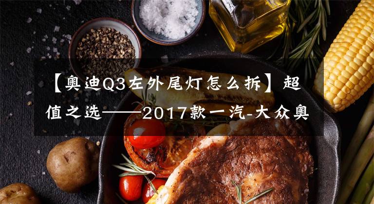 【奥迪Q3左外尾灯怎么拆】超值之选——2017款一汽-大众奥迪Q3试驾报告