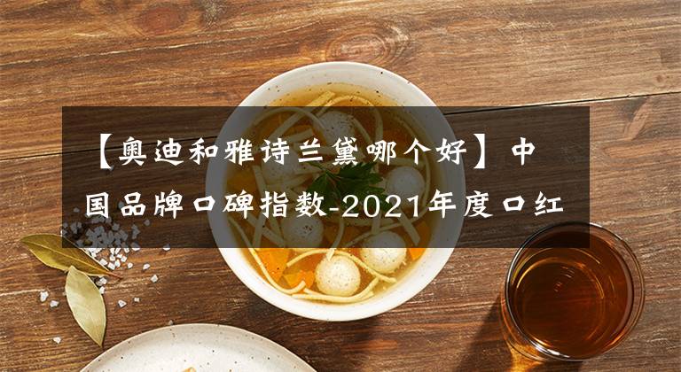 【奥迪和雅诗兰黛哪个好】中国品牌口碑指数-2021年度口红榜“百变的心情,唇间的风景”