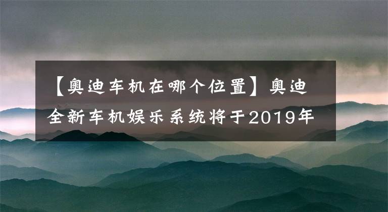 【奥迪车机在哪个位置】奥迪全新车机娱乐系统将于2019年CES展发布