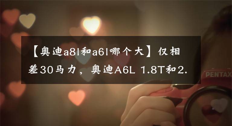 【奥迪a8l和a6l哪个大】仅相差30马力,奥迪A6L 1.8T和2.0T你选谁?