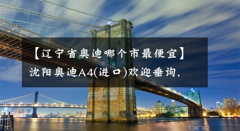 【辽宁省奥迪哪个市最便宜】沈阳奥迪A4(进口)欢迎垂询, 降价11.95%