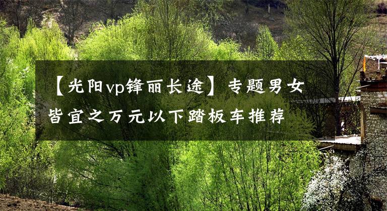 【光阳vp锋丽长途】专题男女皆宜之万元以下踏板车推荐