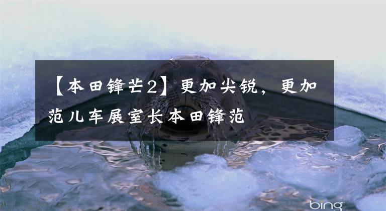 【本田锋芒2】更加尖锐，更加范儿车展室长本田锋范