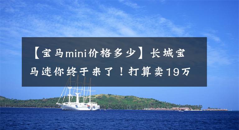 【宝马mini价格多少】长城宝马迷你终于来了！打算卖19万韩元，你喜欢吗？